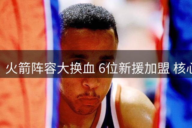 火箭阵容大换血 6位新援加盟 核心续约成休赛期最后悬念